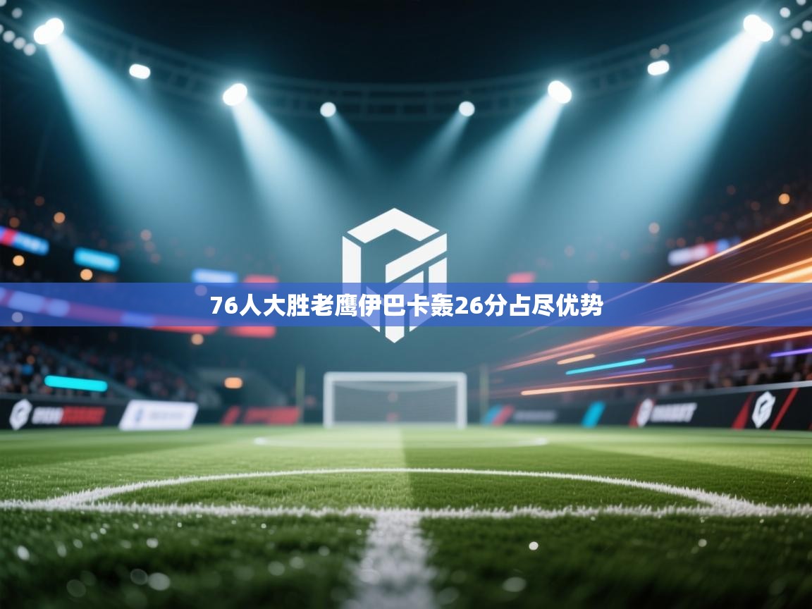 云开体育app官网入口网页版-76人大胜老鹰伊巴卡轰26分占尽优势  第1张