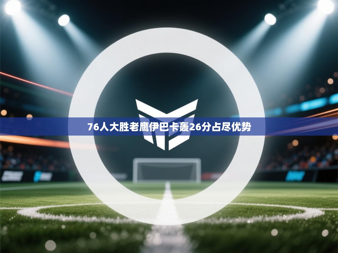 云开体育app官网入口网页版-76人大胜老鹰伊巴卡轰26分占尽优势  第2张