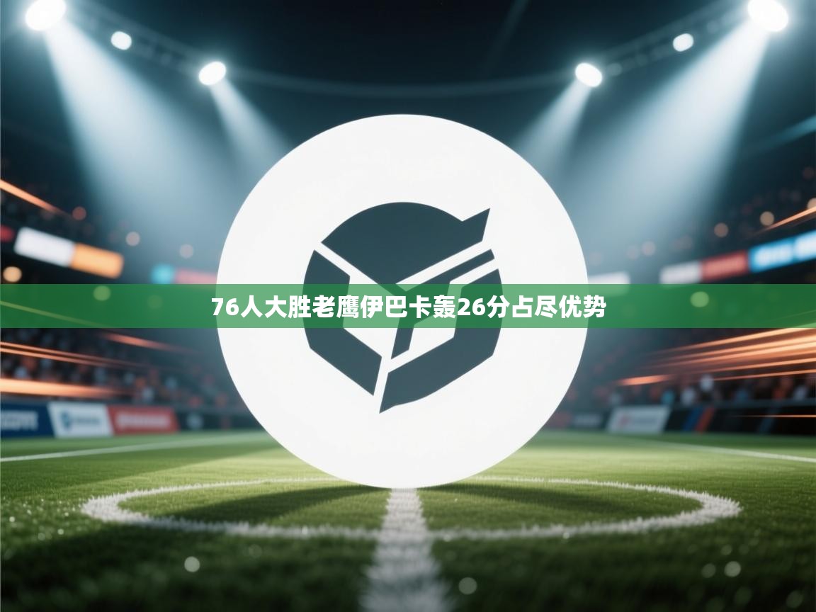 云开体育app官网入口网页版-76人大胜老鹰伊巴卡轰26分占尽优势  第3张