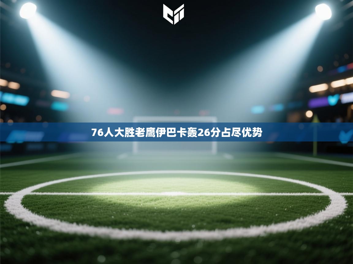 云开体育app官网入口网页版-76人大胜老鹰伊巴卡轰26分占尽优势  第4张