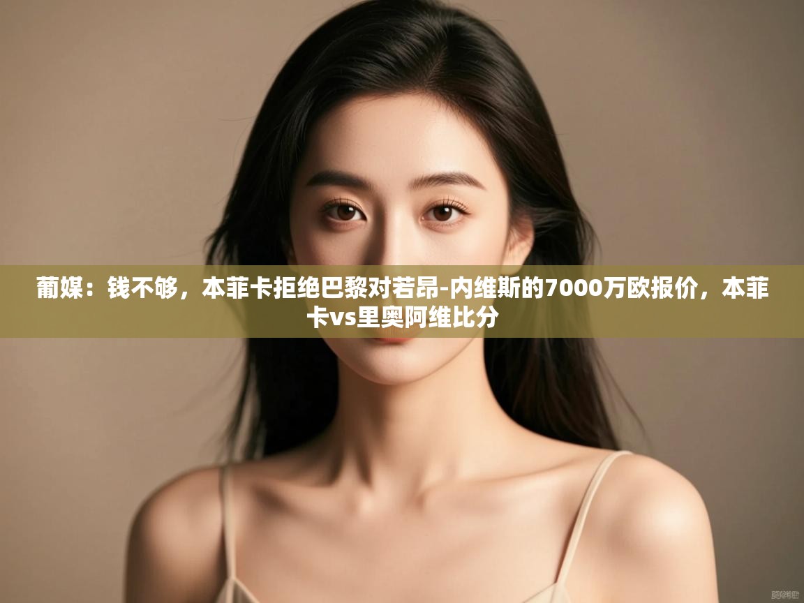 开云体育app下载地址-葡媒:钱不够,本菲卡拒绝巴黎对若昂-内维斯的7000万欧报价,本菲卡vs里奥阿维比分 第3张