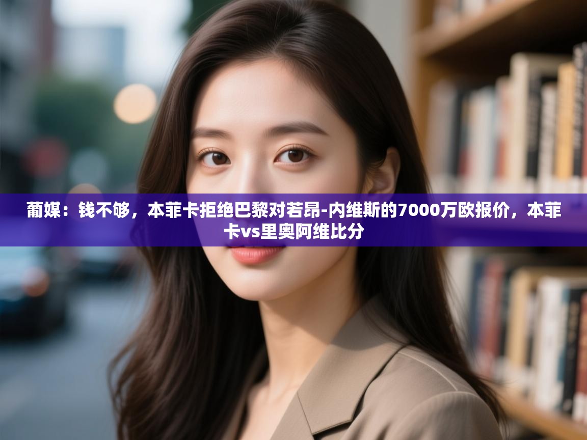 开云体育app下载地址-葡媒:钱不够,本菲卡拒绝巴黎对若昂-内维斯的7000万欧报价,本菲卡vs里奥阿维比分 第2张